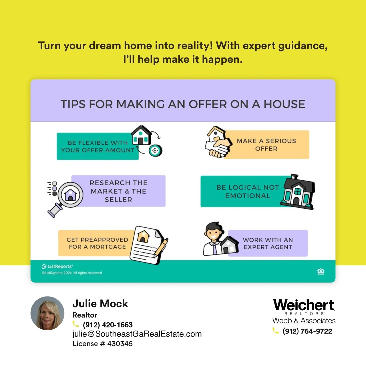 This image is a promotional real estate graphic featuring Julie Mock, a realtor at Weichert Realtors – Webb & Associates. The design is on a bright yellow background with the text at the top reading, “Turn your dream home into reality! With expert guidance, I’ll help make it happen.” Below this, there is a purple and white section titled “Tips for Making an Offer on a House,” which includes six tips: 1. Be flexible with your offer amount. 2. Make a serious offer. 3. Research the market & the seller. 4. Be logical, not emotional. 5. Get preapproved for a mortgage. 6. Work with an expert agent. At the bottom left, Julie Mock’s contact information is displayed with her photo, name, phone number (912-420-1663), email (julie@southeastgarealestate.com), and license number (#430345). The Weichert Realtors – Webb & Associates logo is on the right, along with their contact number (912-764-9722). The design emphasizes expert real estate advice and support for potential homebuyers.